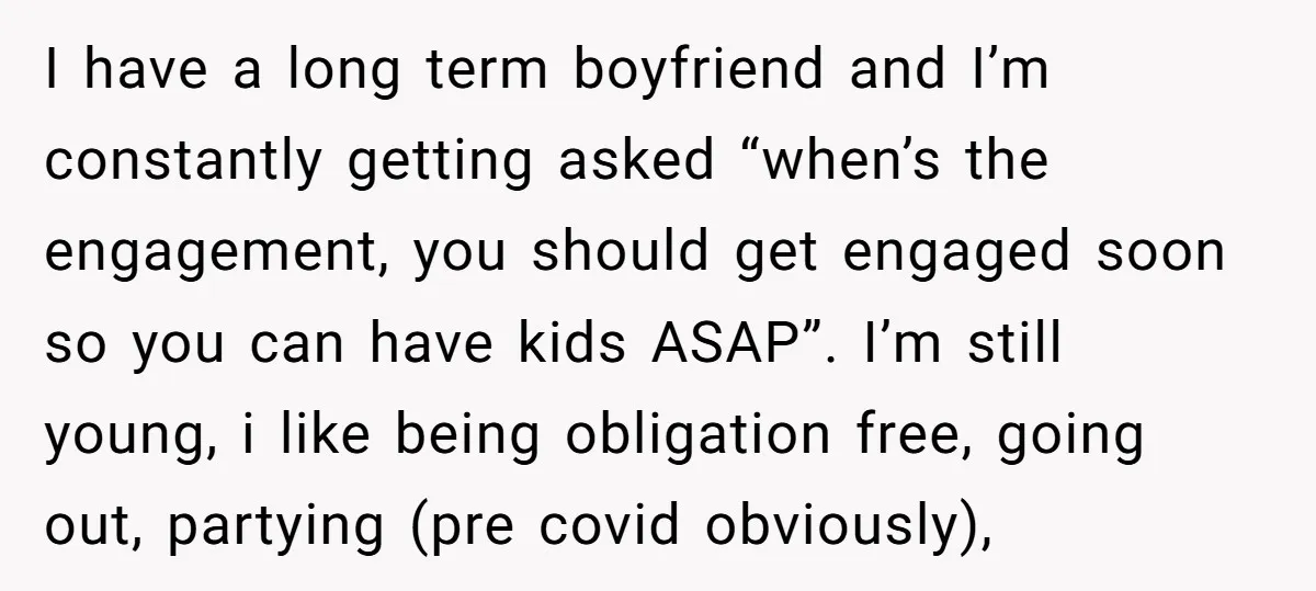 I have a long term boyfriend and I’m constantly getting asked “when’s the engagement, you should get engaged soon so you can have kids ASAP”. I’m still young, i like...