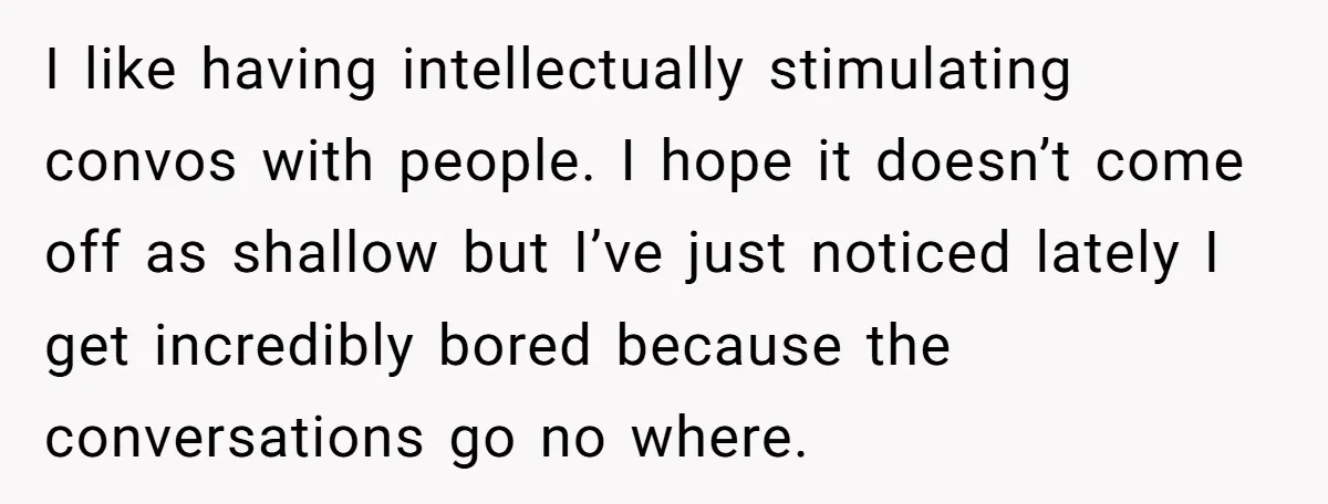 I like having intellectually stimulating convos with people. I hope it doesn’t come off as shallow but I’ve just noticed lately I get incredibly bored because the conversations go no...