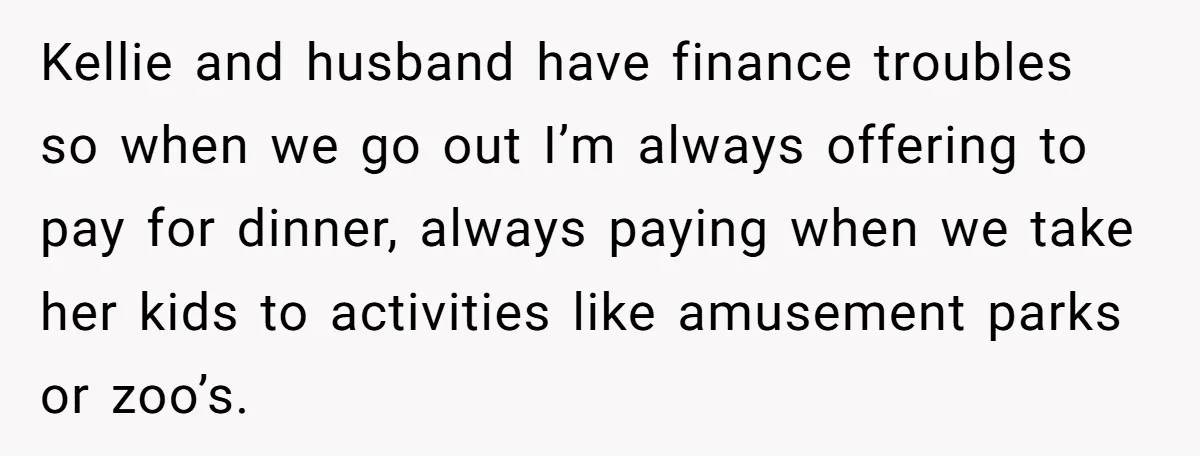 Kellie and husband have finance troubles so when we go out I’m always offering to pay for dinner, always paying when we take her kids to activities like amusement parks...