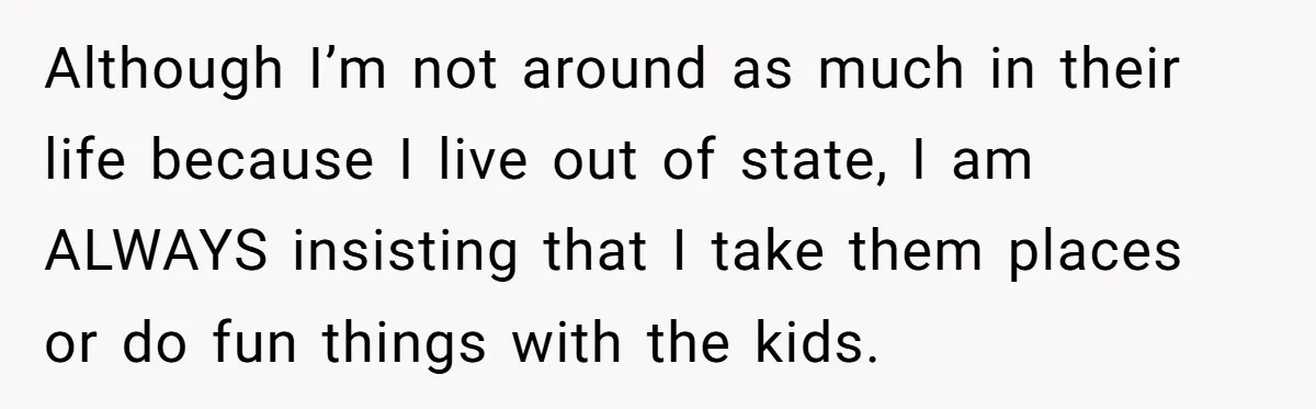 Although I’m not around as much in their life because I live out of state, I am ALWAYS insisting that I take them places or do fun things with the...