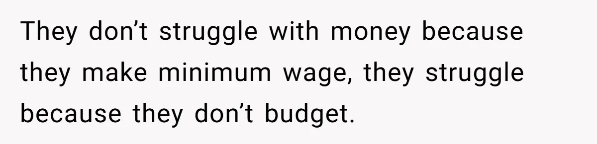 They don’t struggle with money because they make minimum wage, they struggle because they don’t budget.