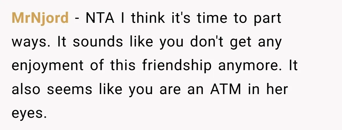 MrNjord − NTA I think it's time to part ways. It sounds like you don't get any enjoyment of this friendship anymore. It also seems like you are an ATM...