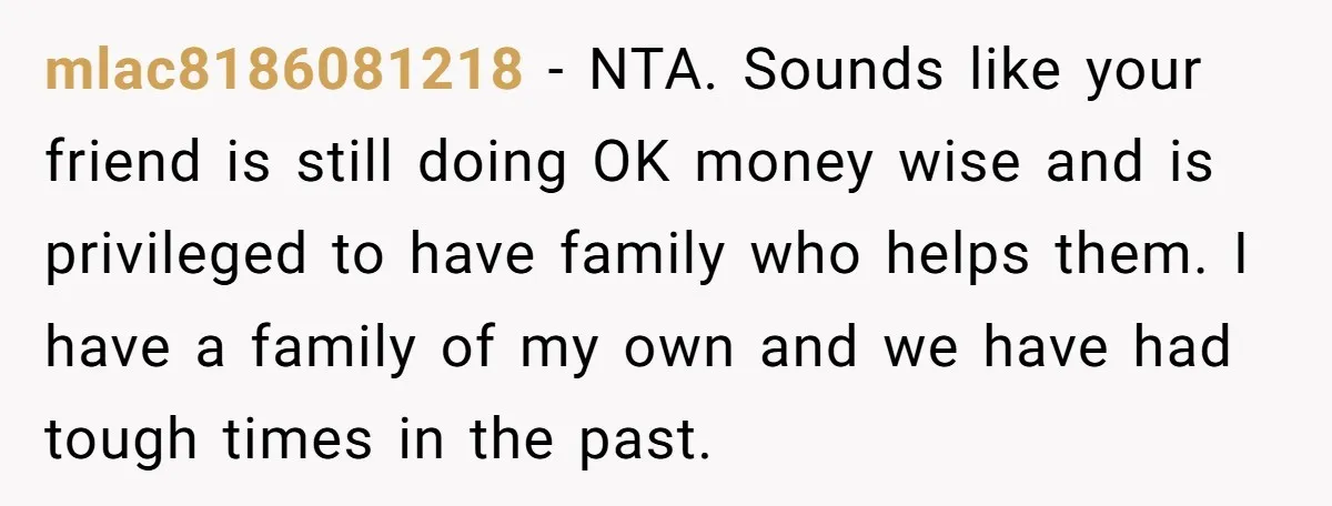 mlac8186081218 − NTA. Sounds like your friend is still doing OK money wise and is privileged to have family who helps them. I have a family of my own and...
