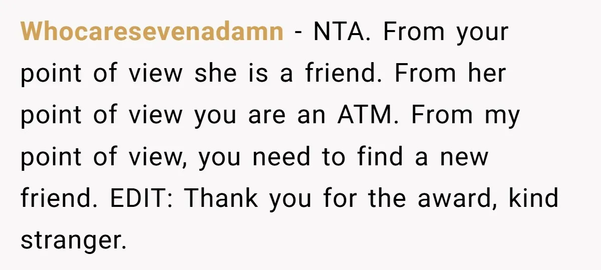 Whocaresevenadamn − NTA. From your point of view she is a friend. From her point of view you are an ATM. From my point of view, you need to find...