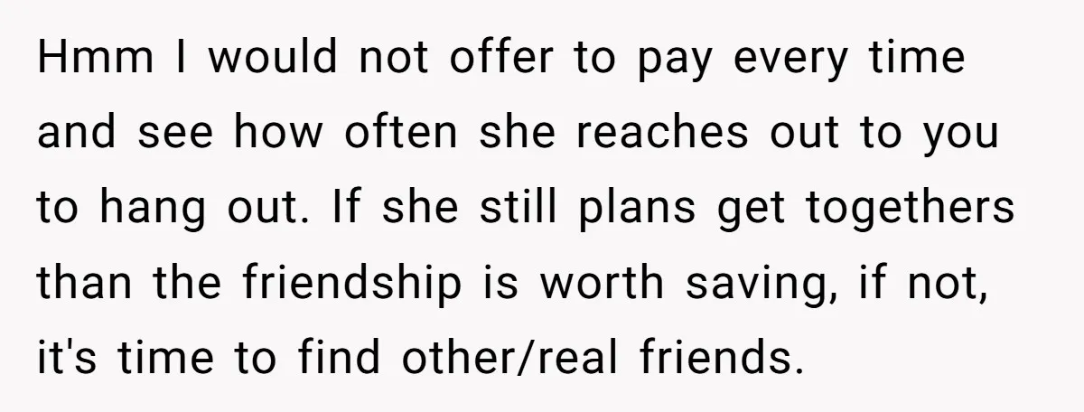 Hmm I would not offer to pay every time and see how often she reaches out to you to hang out. If she still plans get togethers than the friendship...