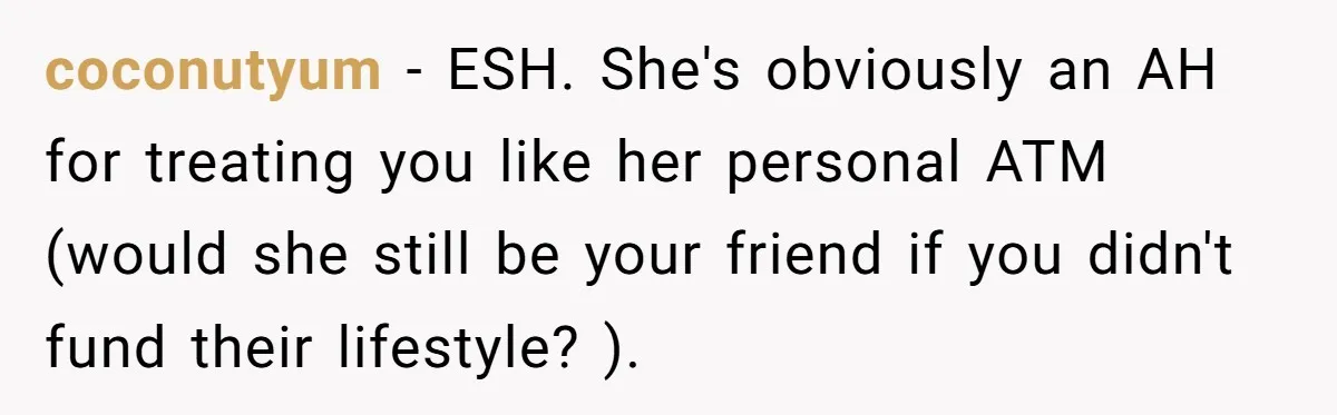 coconutyum − ESH. She's obviously an AH for treating you like her personal ATM (would she still be your friend if you didn't fund their lifestyle? ).