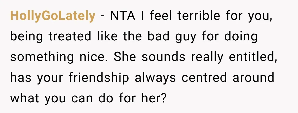 HollyGoLately − NTA I feel terrible for you, being treated like the bad guy for doing something nice. She sounds really entitled, has your friendship always centred around what you...