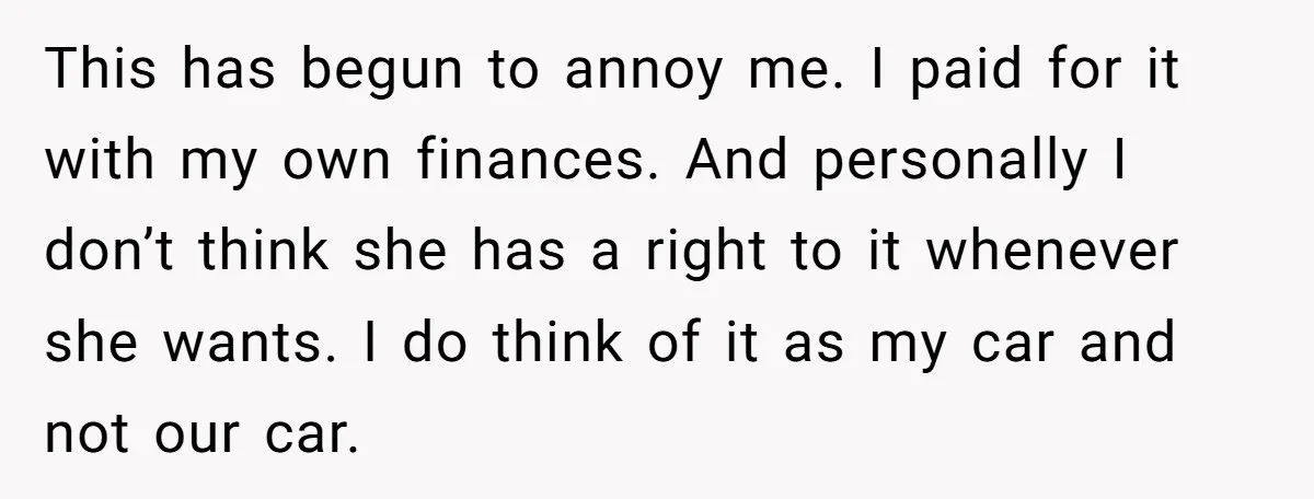 This has begun to annoy me. I paid for it with my own finances. And personally I don’t think she has a right to it whenever she wants. I do...