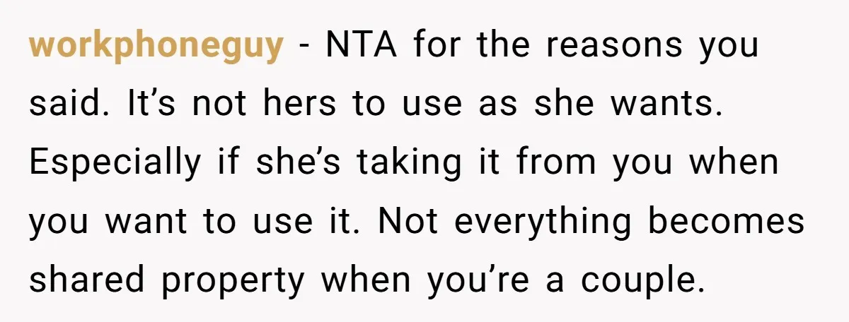 workphoneguy − NTA for the reasons you said. It’s not hers to use as she wants. Especially if she’s taking it from you when you want to use it. Not...