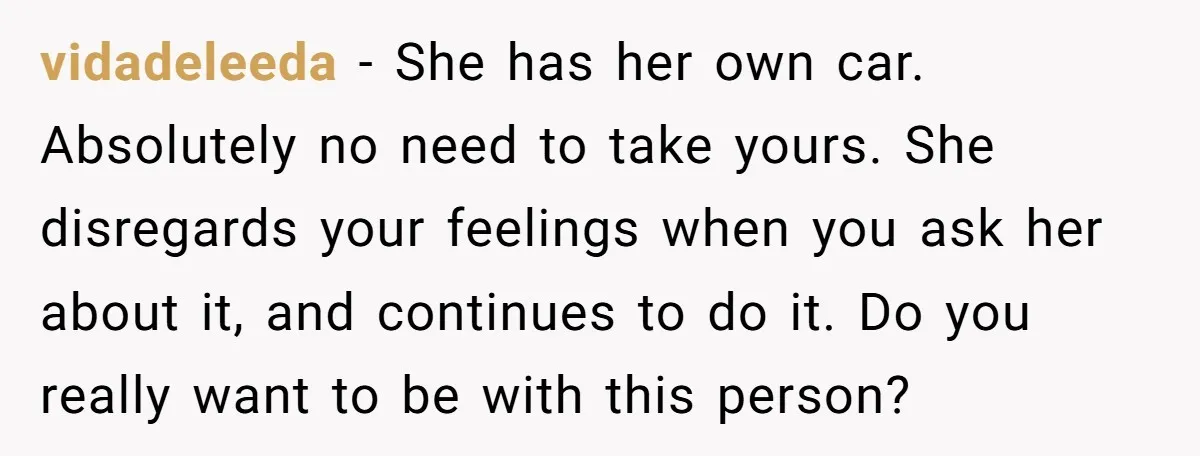 vidadeleeda − She has her own car. Absolutely no need to take yours. She disregards your feelings when you ask her about it, and continues to do it. Do you...