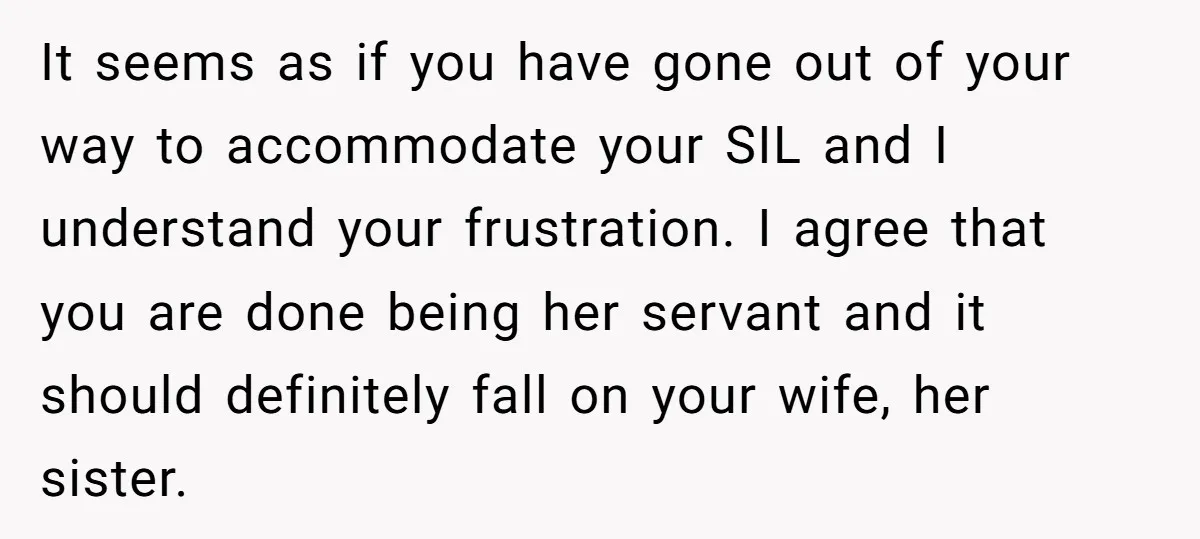 It seems as if you have gone out of your way to accommodate your SIL and I understand your frustration. I agree that you are done being her servant and...