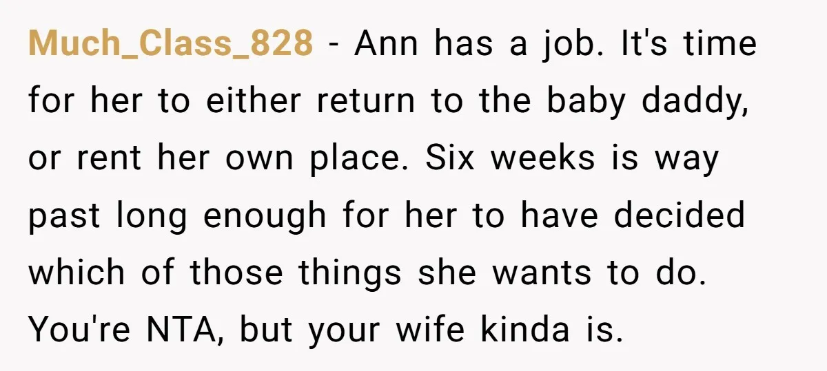 Much_Class_828 − Ann has a job. It's time for her to either return to the baby daddy, or rent her own place. Six weeks is way past long enough for...