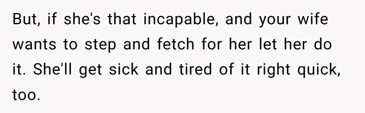 But, if she's that incapable, and your wife wants to step and fetch for her let her do it. She'll get sick and tired of it right quick, too.