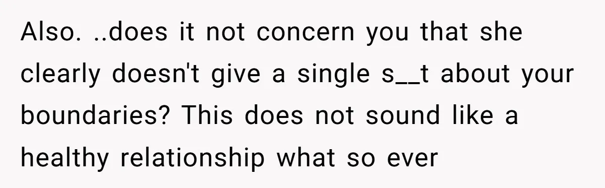 Also. ..does it not concern you that she clearly doesn't give a single s__t about your boundaries? This does not sound like a healthy relationship what so ever