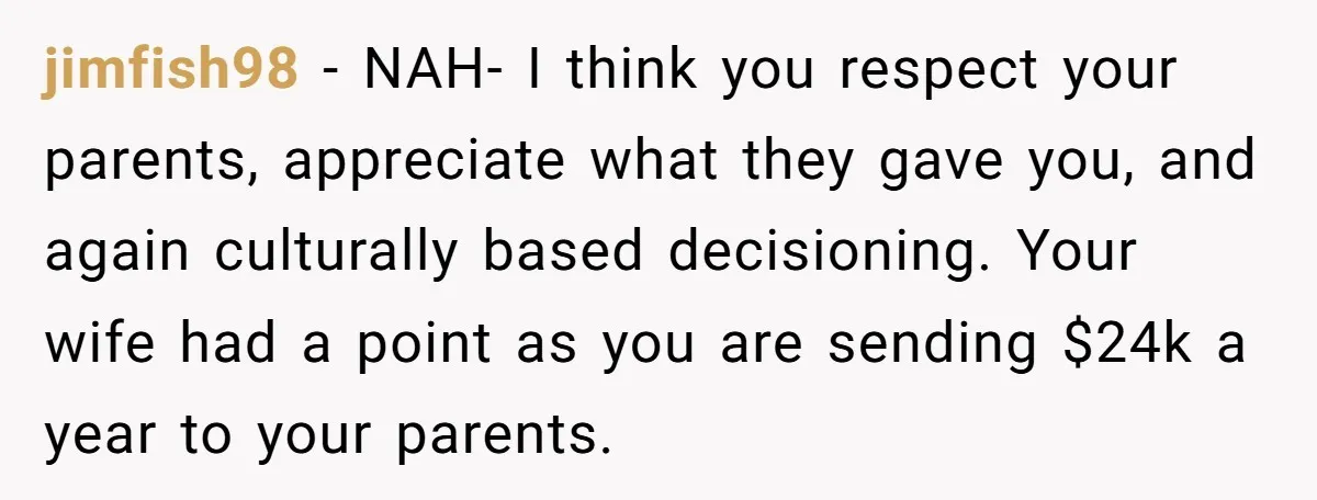 jimfish98 − NAH- I think you respect your parents, appreciate what they gave you, and again culturally based decisioning. Your wife had a point as you are sending $24k a...