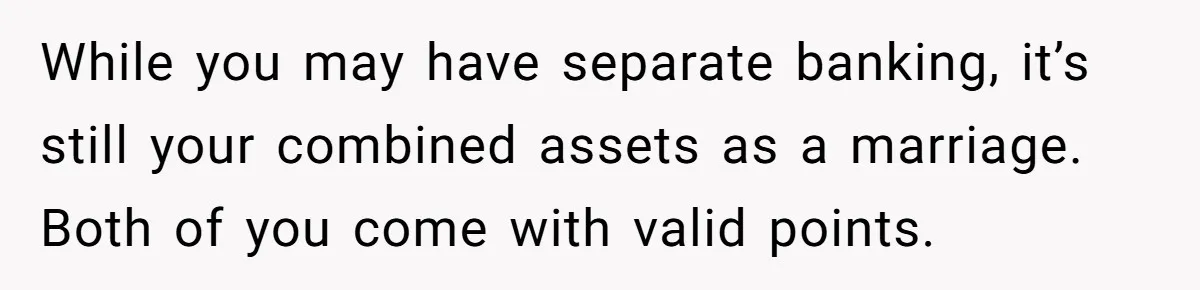 While you may have separate banking, it’s still your combined assets as a marriage. Both of you come with valid points.