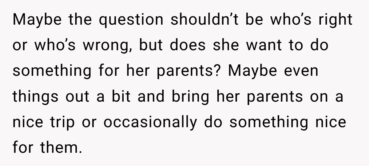 Maybe the question shouldn’t be who’s right or who’s wrong, but does she want to do something for her parents? Maybe even things out a bit and bring her parents...