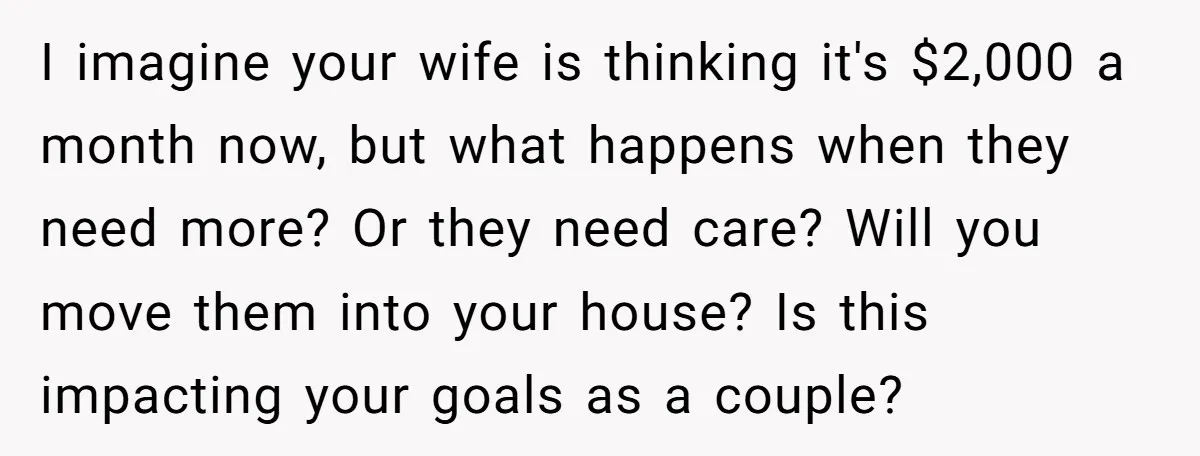 I imagine your wife is thinking it's $2,000 a month now, but what happens when they need more? Or they need care? Will you move them into your house? Is...