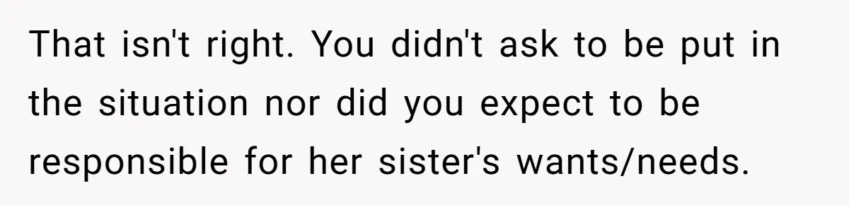 That isn't right. You didn't ask to be put in the situation nor did you expect to be responsible for her sister's wants/needs.