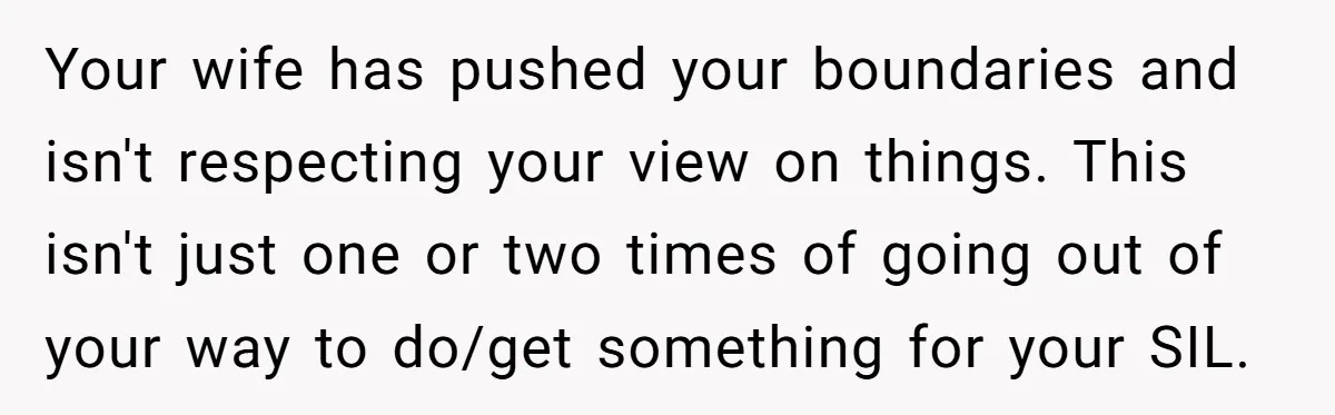 Your wife has pushed your boundaries and isn't respecting your view on things. This isn't just one or two times of going out of your way to do/get something for...