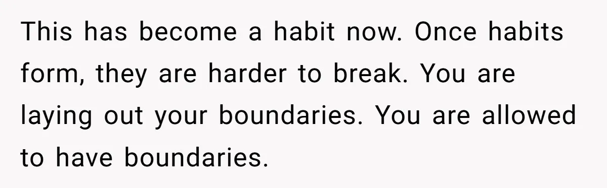 This has become a habit now. Once habits form, they are harder to break. You are laying out your boundaries. You are allowed to have boundaries.