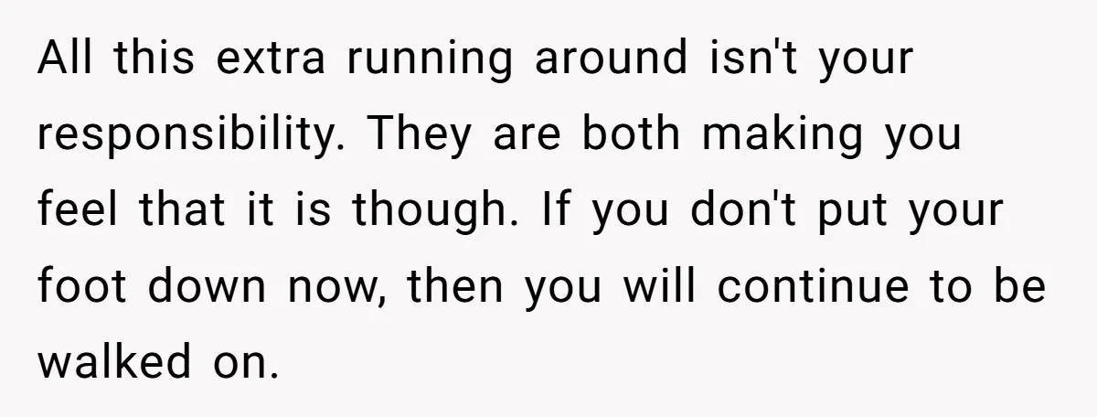 All this extra running around isn't your responsibility. They are both making you feel that it is though. If you don't put your foot down now, then you will continue...