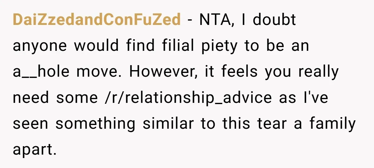 DaiZzedandConFuZed − NTA, I doubt anyone would find filial piety to be an a__hole move. However, it feels you really need some /r/relationship_advice as I've seen something similar to this...