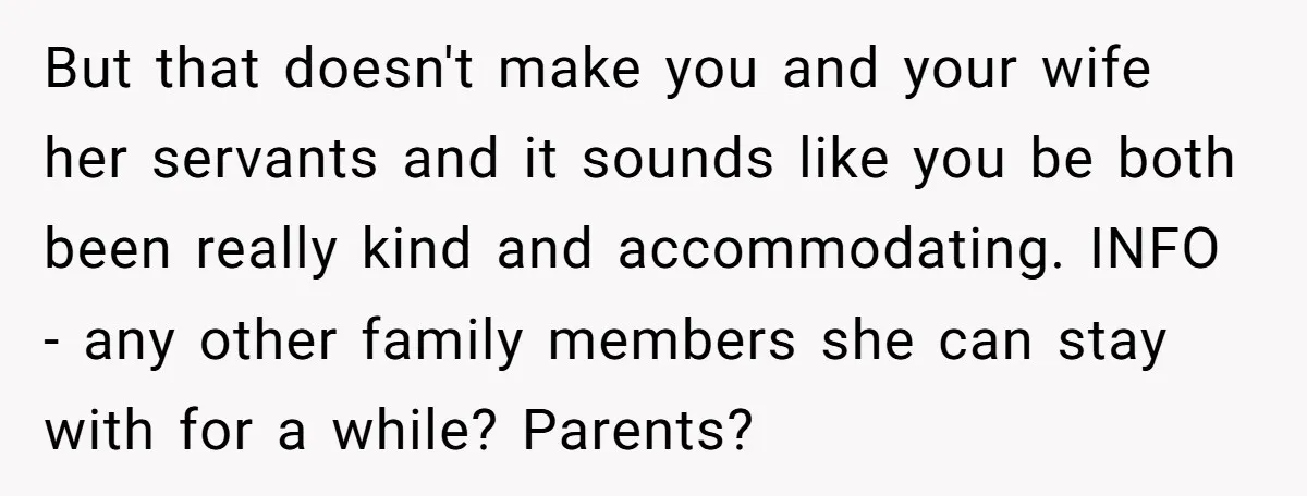 But that doesn't make you and your wife her servants and it sounds like you be both been really kind and accommodating. INFO - any other family members she can...