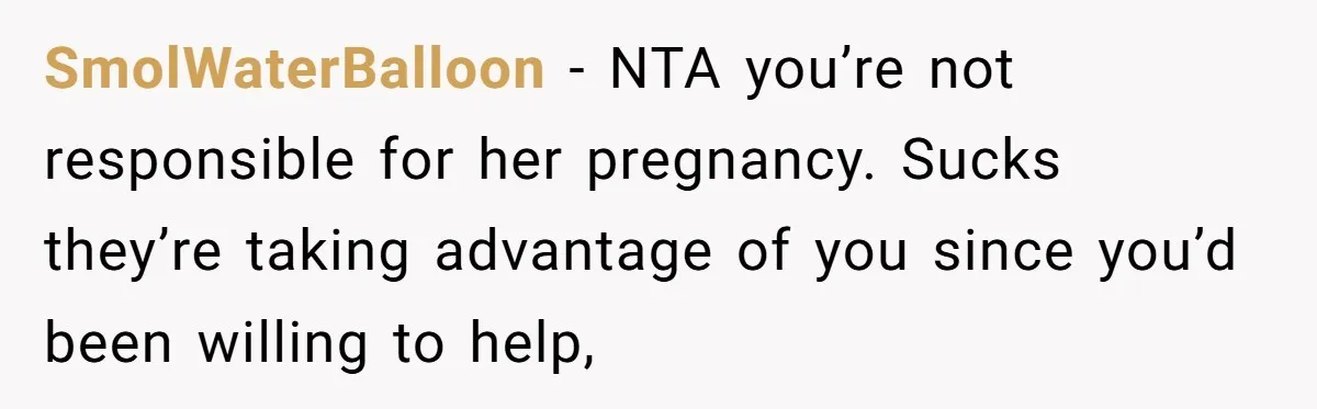 SmolWaterBalloon − NTA you’re not responsible for her pregnancy. Sucks they’re taking advantage of you since you’d been willing to help,