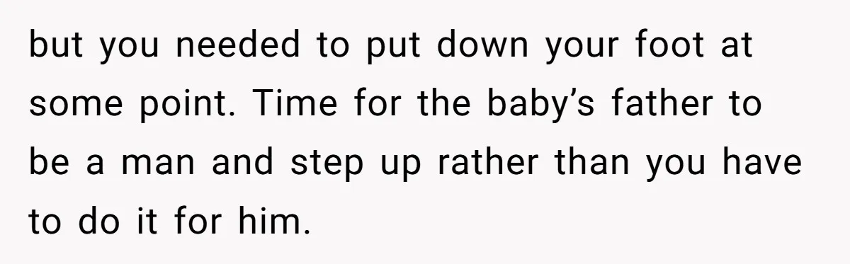 but you needed to put down your foot at some point. Time for the baby’s father to be a man and step up rather than you have to do it...