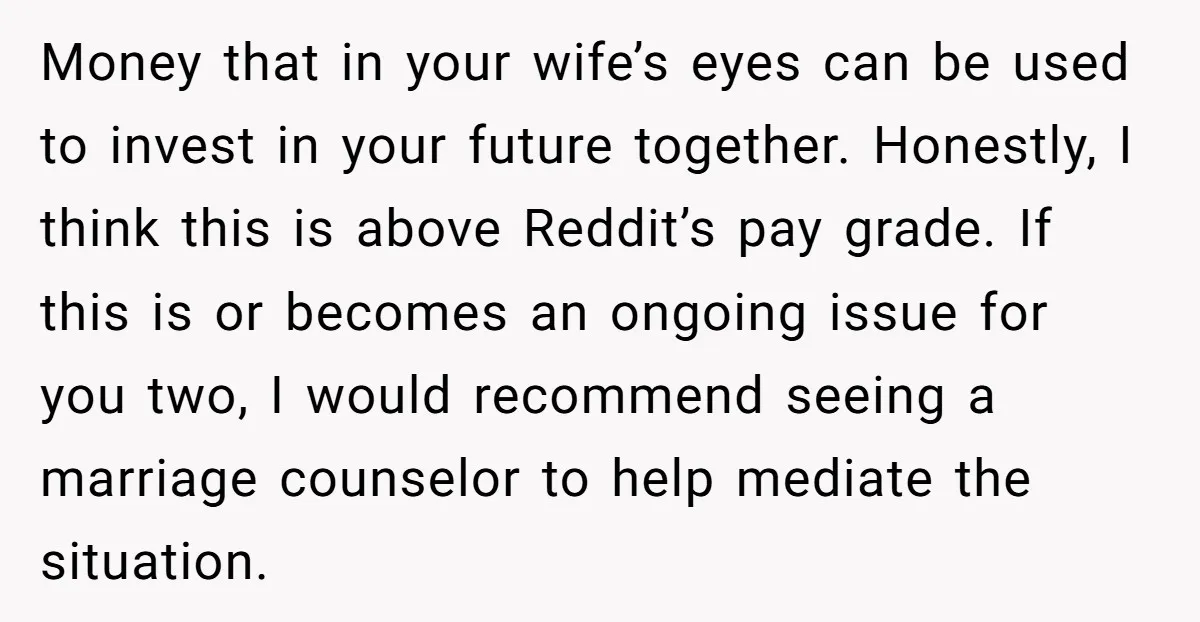 Money that in your wife’s eyes can be used to invest in your future together. Honestly, I think this is above Reddit’s pay grade. If this is or becomes an...