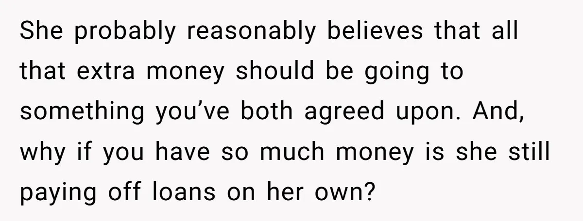 She probably reasonably believes that all that extra money should be going to something you’ve both agreed upon. And, why if you have so much money is she still paying...