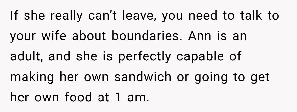If she really can’t leave, you need to talk to your wife about boundaries. Ann is an adult, and she is perfectly capable of making her own sandwich or going...