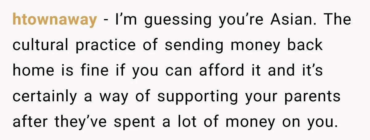 htownaway − I’m guessing you’re Asian. The cultural practice of sending money back home is fine if you can afford it and it’s certainly a way of supporting your parents...