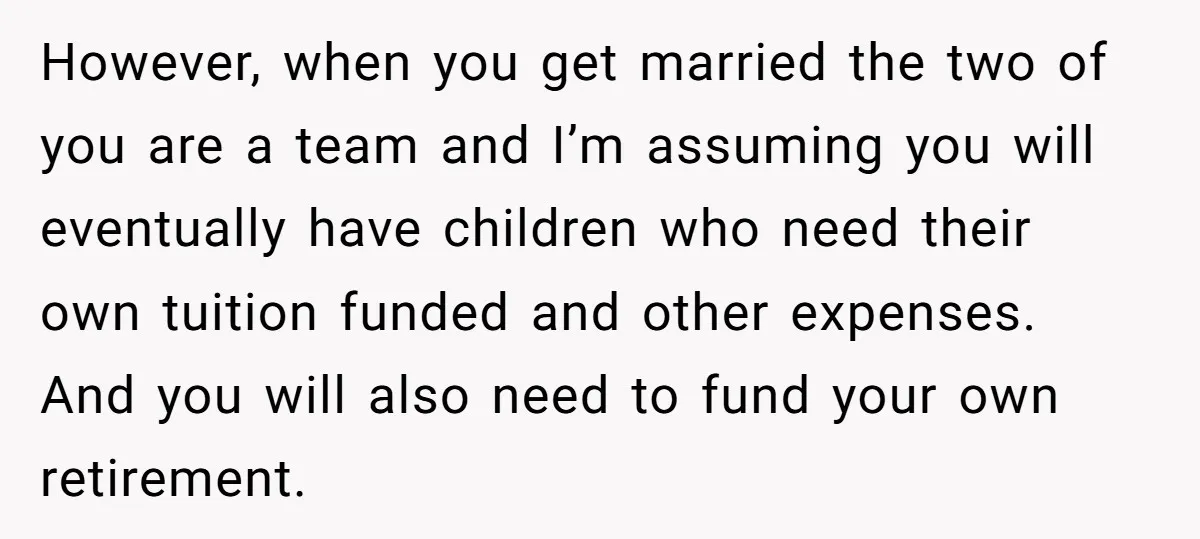 However, when you get married the two of you are a team and I’m assuming you will eventually have children who need their own tuition funded and other expenses. And...