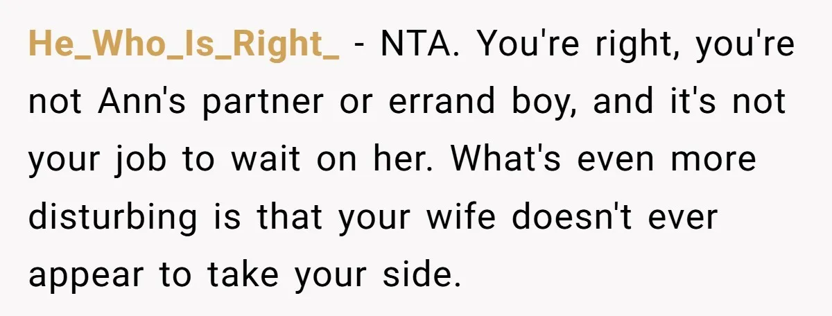 He_Who_Is_Right_ − NTA. You're right, you're not Ann's partner or errand boy, and it's not your job to wait on her. What's even more disturbing is that your wife doesn't...