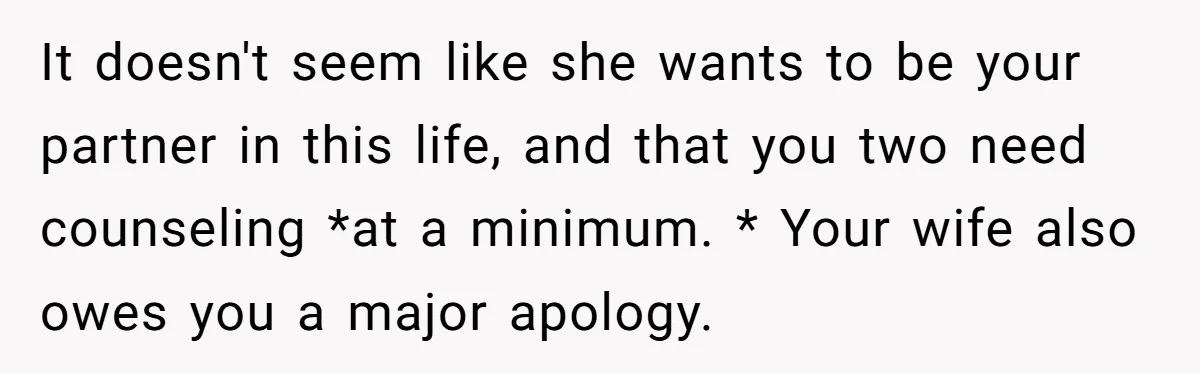It doesn't seem like she wants to be your partner in this life, and that you two need counseling *at a minimum. * Your wife also owes you a major...