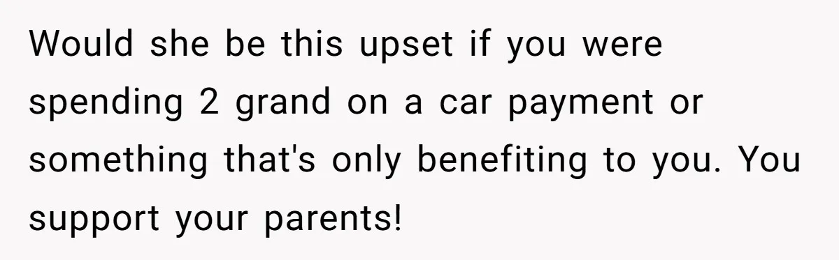 Would she be this upset if you were spending 2 grand on a car payment or something that's only benefiting to you. You support your parents!