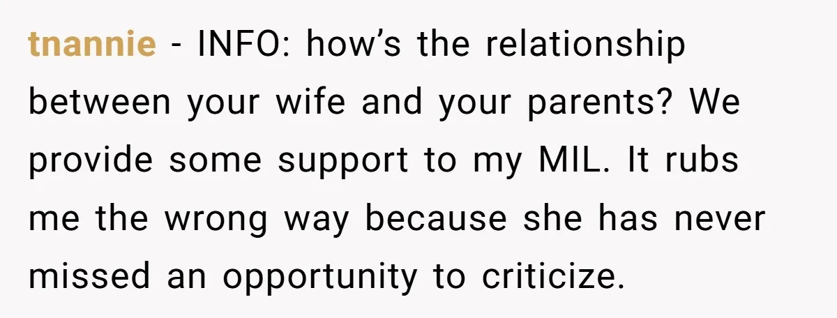 tnannie − INFO: how’s the relationship between your wife and your parents? We provide some support to my MIL. It rubs me the wrong way because she has never missed...
