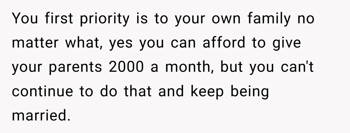 You first priority is to your own family no matter what, yes you can afford to give your parents 2000 a month, but you can't continue to do that and...