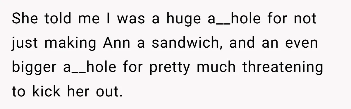 She told me I was a huge a__hole for not just making Ann a sandwich, and an even bigger a__hole for pretty much threatening to kick her out.