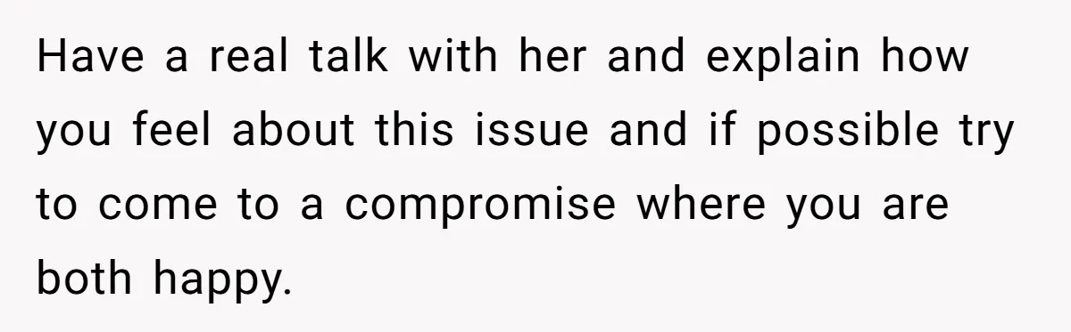 Have a real talk with her and explain how you feel about this issue and if possible try to come to a compromise where you are both happy.
