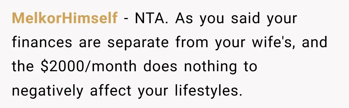 MelkorHimself − NTA. As you said your finances are separate from your wife's, and the $2000/month does nothing to negatively affect your lifestyles.