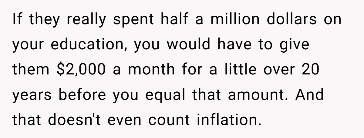 If they really spent half a million dollars on your education, you would have to give them $2,000 a month for a little over 20 years before you equal that...