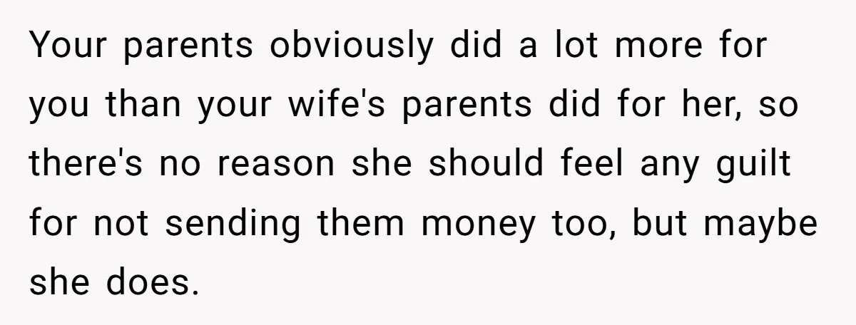 Your parents obviously did a lot more for you than your wife's parents did for her, so there's no reason she should feel any guilt for not sending them money...