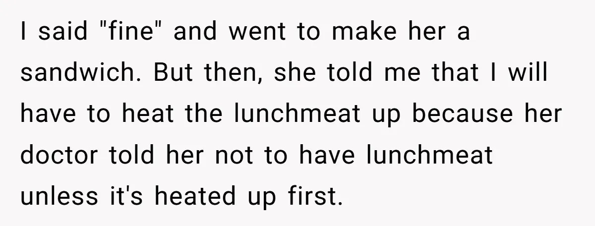 I said "fine" and went to make her a sandwich. But then, she told me that I will have to heat the lunchmeat up because her doctor told her not...