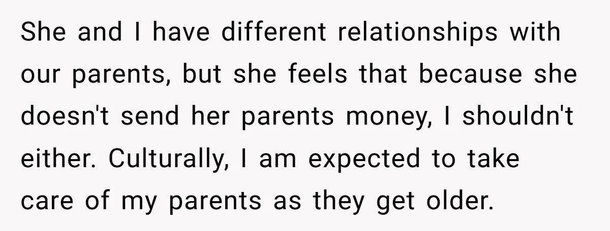 She and I have different relationships with our parents, but she feels that because she doesn't send her parents money, I shouldn't either. Culturally, I am expected to take care...