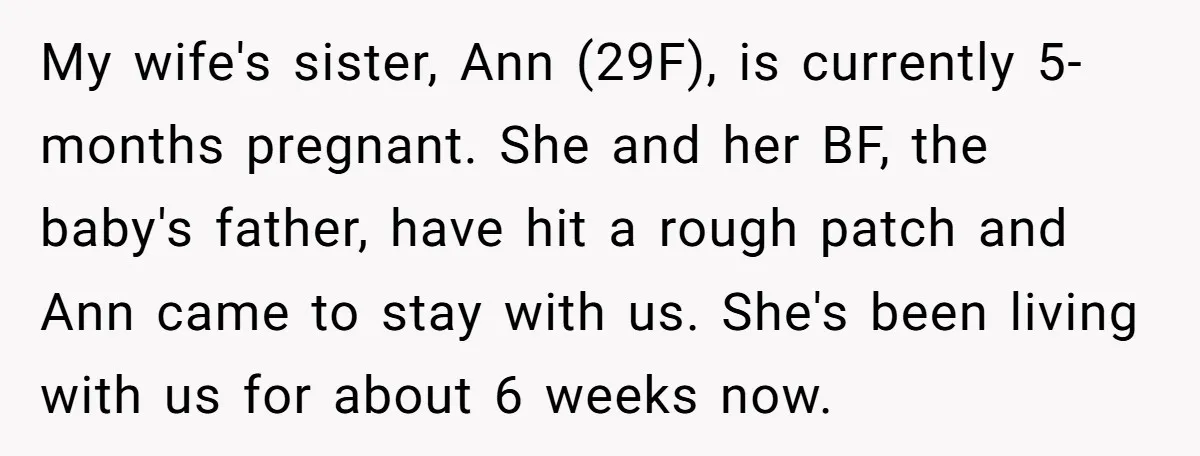 My wife's sister, Ann (29F), is currently 5-months pregnant. She and her BF, the baby's father, have hit a rough patch and Ann came to stay with us. She's been...