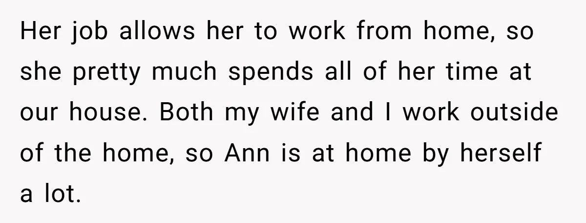 Her job allows her to work from home, so she pretty much spends all of her time at our house. Both my wife and I work outside of the home,...
