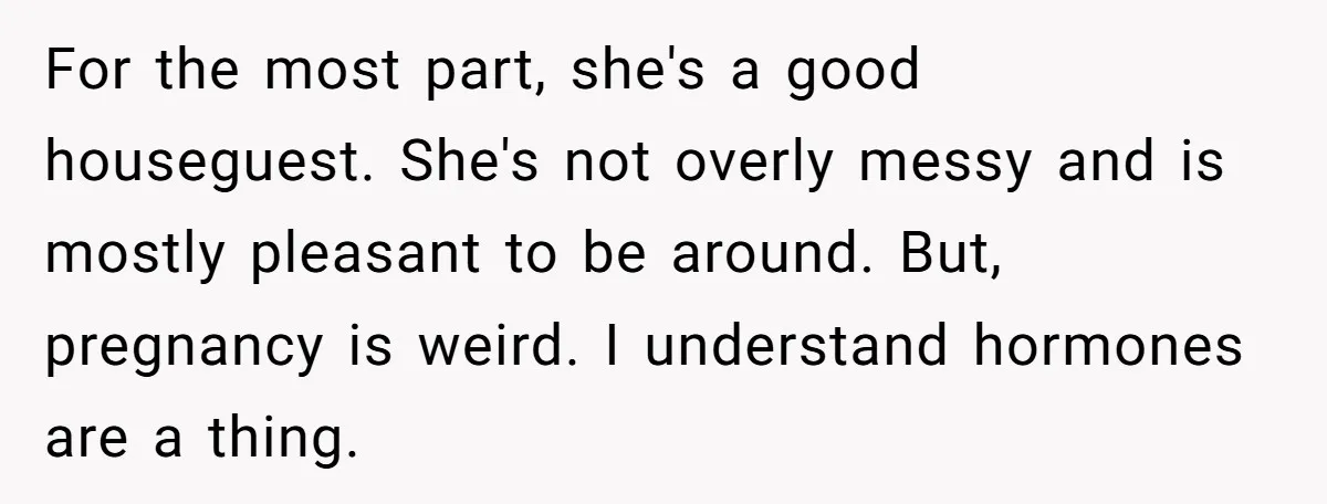 For the most part, she's a good houseguest. She's not overly messy and is mostly pleasant to be around. But, pregnancy is weird. I understand hormones are a thing.